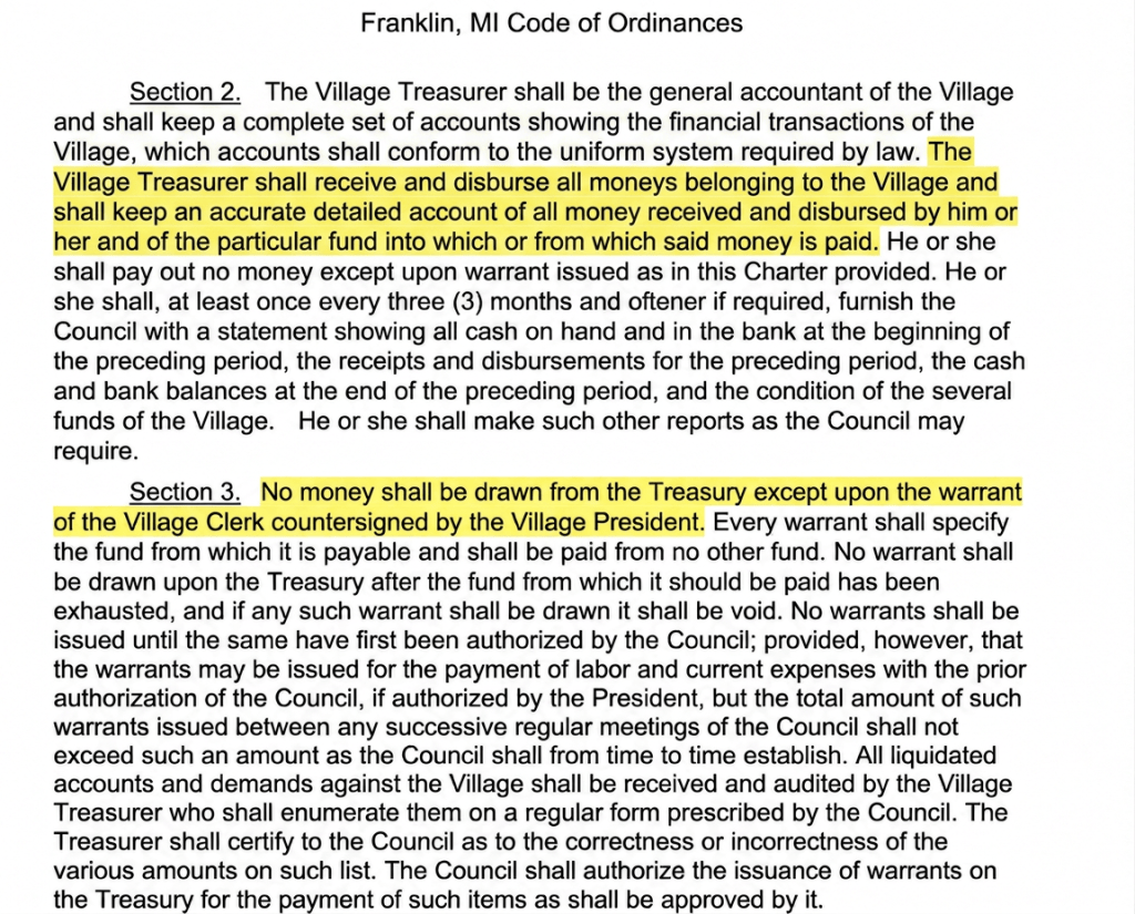 Section 2. The Village Treasurer shall be the general accountant of the Village and shall keep a complete set of accounts showing the financial transactions of the Village, which accounts shall conform to the uniform system required by law. The Village Treasurer shall receive and disburse all moneys belonging to the Village and shall keep an accurate detailed account of all money received and disbursed by him or her and of the particular fund into which or from which said money is paid. He or she shall pay out no money except upon warrant issued as in this Charter provided. He or she shall, at least once every three (3) months and oftener if required, furnish the Council with a statement showing all cash on hand and in the bank at the beginning of the preceding period, the receipts and disbursements for the preceding period, the cash and bank balances at the end of the preceding period, and the condition of the several funds of the Village. He or she shall make such other reports as the Council may require. Section 3. No money shall be drawn from the Treasury except upon the warrant of the Village Clerk countersigned by the Village President. Every warrant shall specify the fund from which it is payable and shall be paid from no other fund. No warrant shall be drawn upon the Treasury after the fund from which it should be paid has been exhausted, and if any such warrant shall be drawn it shall be void. No warrants shall be issued until the same have first been authorized by the Council; provided, however, that the warrants may be issued for the payment of labor and current expenses with the prior authorization of the Council, if authorized by the President, but the total amount of such warrants issued between any successive regular meetings of the Council shall not exceed such an amount as the Council shall from time to time establish. All liquidated accounts and demands against the Village shall be received and audited by the Village Treasurer who shall enumerate them on a regular form prescribed by the Council. The Treasurer shall certify to the Council as to the correctness or incorrectness of the various amounts on such list. The Council shall authorize the issuance of warrants on the Treasury for the payment of such items as shall be approved by it.
